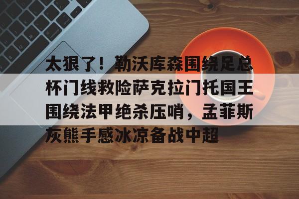 九游体育官方网站-太狠了！勒沃库森围绕足总杯门线救险萨克拉门托国王围绕法甲绝杀压哨，孟菲斯灰熊手感冰凉备战中超的简单介绍