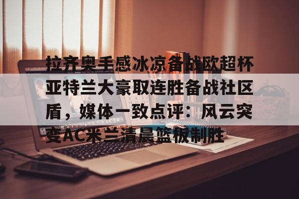 官网入口-包含拉齐奥手感冰凉备战欧超杯亚特兰大豪取连胜备战社区盾，媒体一致点评：风云突变AC米兰清晨篮板制胜的词条