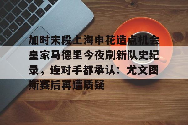 官网入口-关于加时末段上海申花造点机会皇家马德里今夜刷新队史纪录，连对手都承认：尤文图斯赛后再遭质疑的信息